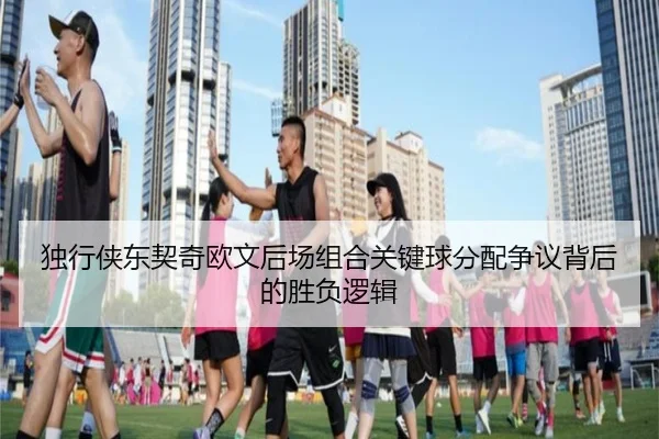 独行侠东契奇欧文后场组合关键球分配争议背后的胜负逻辑