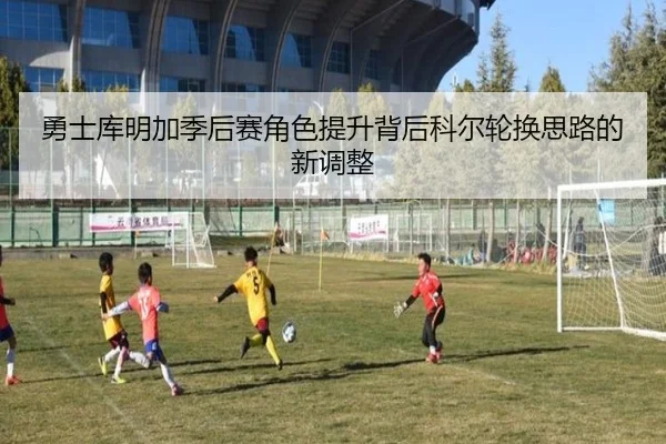 勇士库明加季后赛角色提升背后科尔轮换思路的新调整