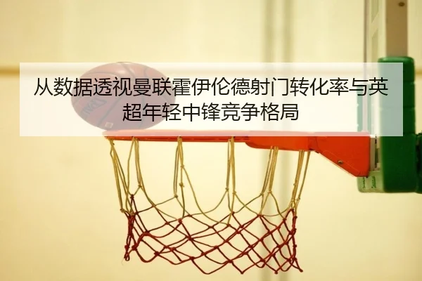 从数据透视曼联霍伊伦德射门转化率与英超年轻中锋竞争格局