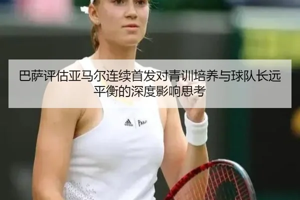 巴萨评估亚马尔连续首发对青训培养与球队长远平衡的深度影响思考